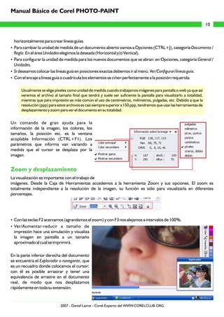 horizontalmente para crear líneas guías.
?Para cambiar la unidad de medida de un documento abierto vamos a Opciones (CTRL+J), categoría Documento /
Regla. En el área Unidades elegimos la deseada (Horizontal y/o Vertical).
?Para configurar la unidad de medida para los nuevos documentos que se abran: en Opciones, categoría General /
Unidades.
?Si deseamos colocar las líneas guía en posiciones exactas debemos ir al menú. Ver/Configurar/líneas guía.
?Con el encaje a líneas guía o cuadrícula los elementos se ciñen perfectamente a la posición requerida.
Usualmente se elige píxeles como unidad de medida cuando trabajamos imágenes para pantalla o web ya que así
veremos el archivo al tamaño final que tendrá y suele ser suficiente la pantalla para visualizarlo a totalidad,
mientras que para impresión es más común el uso de centímetros, milímetros, pulgadas, etc. Debido a que la
resolución (ppp) para estos archivos es casi siempre superior a 150 ppp, tendremos que usar las herramientas de
desplazamiento y zoom para ver el documento en su totalidad.
Un comando de gran ayuda para la
información de la imagen, los colores, los
tamaños, la posición etc. es la ventana
acoplable Información (CTRL+F1). Los
parámetros que informa van variando a
medida que el cursor se desplaza por la
imagen.
La visualización es importante con el trabajo de
imágenes. Desde la Caja de Herramientas accedemos a la herramienta Zoom y sus opciones. El zoom es
totalmente independiente a la resolución de la imagen, su función es sólo para visualizarla en diferentes
porcentajes.
?Con las teclas F2 acercamos (agrandamos el zoom) y con F3 nos alejamos a intervalos de 100%.
?Ver/Aumentar-reducir a tamaño de
impresión hace una simulación y visualiza
la imagen en pantalla a un tamaño
aproximado al cual se imprimirá.
En la parte inferior derecha del documento
se encuentra el Explorador o navegante, que
es un recuadro donde colocamos el cursor;
con él es posible arrastrar y tener una
equivalencia de arrastre en el documento
real, de modo que nos desplazamos
rápidamente en toda su extensión.
Zoom y desplazamiento
10
Manual Básico de Corel PHOTO-PAINT
2007 - Daniel Laime - Corel-Experto del WWW.CORELCLUB.ORG
 