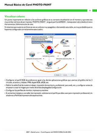Visualizar colores
Un punto importante en relación a los archivos gráficos es su correcta visualización en el monitor y que esta sea
muy similar a la hora de ser impresa. PHOTO-PAINT - al igual que CorelDRAW - maneja este rubro desde el menú
Herramientas / Administración de color.
Si notamos que nuestros archivos se ven en colores muy apagados o demasiado saturados, es muy probable que no
hayamos configurado correctamente este cuadro.
?Configurar el perfil RGB de preferencia igual a las demás aplicaciones gráficas que usemos (el gráfico de los 3
círculos, al centro ): Adobe 1998, Apple RGB, sRGB, etc.
?Definir la salida final de nuestro trabajo: impresión de escritorio, profesional, para web, etc. y configurar antes de
empezar a crear la imagen por medio de la lista desplegable Configuración.
?Configurar los perfiles de monitor, impresora y escáner.
?Si enviamos trabajos a una taller de impresión, solicitamos el perfil que ellos usan para impresión profesional y lo
añadimos a Perfil de Impresora de separaciones.
11
Manual Básico de Corel PHOTO-PAINT
2007 - Daniel Laime - Corel-Experto del WWW.CORELCLUB.ORG
 