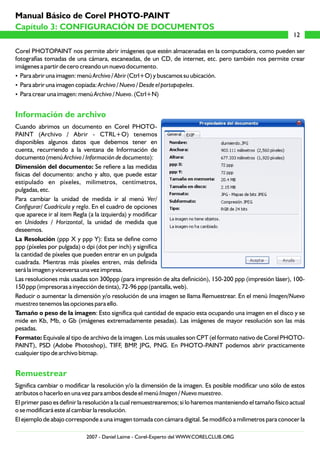 Corel PHOTOPAINT nos permite abrir imágenes que estén almacenadas en la computadora, como pueden ser
fotografías tomadas de una cámara, escaneadas, de un CD, de internet, etc. pero también nos permite crear
imágenes a partir de cero creando un nuevo documento.
?Para abrir una imagen: menú Archivo / Abrir (Ctrl+O) y buscamos su ubicación.
?Para abrir una imagen copiada: Archivo / Nuevo / Desde el portapapeles.
?Para crear una imagen: menú Archivo / Nuevo. (Ctrl+N)
Cuando abrimos un documento en Corel PHOTO-
PAINT (Archivo / Abrir - CTRL+O) tenemos
disponibles algunos datos que debemos tener en
cuenta, recurriendo a la ventana de Información de
documento (menú Archivo / Información de documento):
Dimensión del documento: Se refiere a las medidas
físicas del documento: ancho y alto, que puede estar
estipulado en píxeles, milimetros, centímetros,
pulgadas, etc.
Para cambiar la unidad de medida ir al menú Ver/
Configurar/ Cuadrícula y regla. En el cuadro de opciones
que aparece ir al item Regla (a la izquierda) y modificar
en Unidades / Horizontal, la unidad de medida que
deseemos.
La Resolución (ppp X y ppp Y): Esta se define como
ppp (píxeles por pulgada) o dpi (dot per inch) y significa
la cantidad de píxeles que pueden entrar en un pulgada
cuadrada. Mientras más píxeles entren, más definida
será la imagen y viceversa una vez impresa.
Las resoluciones más usadas son 300ppp (para impresión de alta definición), 150-200 ppp (impresión láser), 100-
150 ppp (impresoras a inyección de tinta), 72-96 ppp (pantalla, web).
Reducir o aumentar la dimensión y/o resolución de una imagen se llama Remuestrear. En el menú Imagen/Nuevo
muestreo tenemos las opciones para ello.
Tamaño o peso de la imagen: Esto significa qué cantidad de espacio esta ocupando una imagen en el disco y se
mide en Kb, Mb, o Gb (imágenes extremadamente pesadas). Las imágenes de mayor resolución son las más
pesadas.
Formato: Equivale al tipo de archivo de la imagen. Los más usuales son CPT (el formato nativo de Corel PHOTO-
PAINT), PSD (Adobe Photoshop), TIFF, BMP, JPG, PNG. En PHOTO-PAINT podemos abrir practicamente
cualquier tipo de archivo bitmap.
Significa cambiar o modificar la resolución y/o la dimensión de la imagen. Es posible modificar uno sólo de estos
atributos o hacerlo en una vez para ambos desde el menú Imagen / Nuevo muestreo.
El primer paso es definir la resolución a la cual remuestrearemos; si lo haremos manteniendo el tamaño físico actual
o se modificará este al cambiar la resolución.
El ejemplo de abajo corresponde a una imagen tomada con cámara digital. Se modificó a milimetros para conocer la
Información de archivo
Remuestrear
12
Capítulo 3: CONFIGURACIÓN DE DOCUMENTOS
Manual Básico de Corel PHOTO-PAINT
2007 - Daniel Laime - Corel-Experto del WWW.CORELCLUB.ORG
 