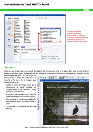 Recortar
Recortar una imagen es otra manera de reducir sus dimensiones física y de peso. Con esta opción también
podemos eliminar partes no deseadas de los bordes de una imagen. Consiste en establecer un recuadro con la
herramienta Recortar (en la Caja de
herramientas - tecla D) definiendo el
tamaño y la zona de la imagen que
queremos recortar.
?Desde la barra de Propiedades de la
herramienta se puede estipular un
tamaño exacto de recorte, tanto
horizontal como vertical.
?Arrastrando desde dentro del recuadro
podemos mover la posición del recorte.
?Para terminar el recorte dar doble clic
dentro del recuadro o presionar la tecla
Enter.
?Lo que no esta incluido en el recuadro, se
descarta.
En el menú desplegable
'Guardar como' tenemos
varias opciones. En la ventana
de archivos y carpetas visualizamos
las miniaturas de otros los CPT
si hemos instalado el visualizador.
14
Manual Básico de Corel PHOTO-PAINT
2007 - Daniel Laime - Corel-Experto del WWW.CORELCLUB.ORG
 
