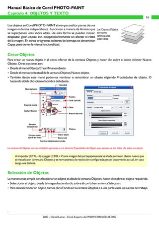 Los objetos en Corel PHOTO-PAINT sirven para editar partes de una
imagen en forma independiente. Funcionan a manera de láminas que
se superponen unas sobre otras. De esta forma se pueden mover,
desplazar, girar, copiar, etc. independientemente sin afectar el resto
de la imagen. En otros programas editores de bitmaps se denominan
Capas pero tienen la misma funcionalidad.
Para crear un nuevo objeto ir al icono inferior de la ventana Objetos y hacer clic sobre el icono inferior Nuevo
Objeto. Otras opciones son:
?Desde el menú Objeto/Crear/Nuevo objeto.
?Desde el menú contextual de la ventana Objetos/Nuevo objeto.
?También desde este menú podemos nombrar o renombrar un objeto eligiendo Propiedades de objeto. O
haciendo doble clic sobre el nombre del objeto.
Al importar (CTRL+I) o pegar (CTRL+V) una imagen del portapapeles esta se añade como un objeto nuevo que
se visualiza en la ventana Objetos y se remuestrea a la resolución configurada para el documento actual, en caso
tenga una distinta.
La manera mas simple de seleccionar un objeto es desde la ventana Objetos: hacer clic sobre el objeto requerido.
?Seleccionar el objeto desde la imagen haciendo clic sobre él con la herramienta Selección.
?Para deseleccionar un objeto damos clic a Fondo en la ventana Objetos o a una parte vacía de la zona de trabajo
.
Crear Objetos
Selección de Objetos
La ventana de Objetos con sus múltiples opciones y a la derecha Propiedades de Objeto que aparece al dar doble clic sobre un objeto.
16
Capítulo 4: OBJETOS Y TEXTO
Manual Básico de Corel PHOTO-PAINT
2007 - Daniel Laime - Corel-Experto del WWW.CORELCLUB.ORG
 