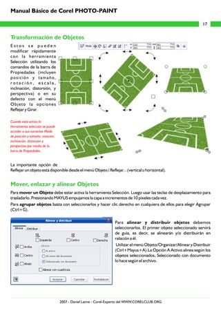 Transformación de Objetos
Mover, enlazar y alinear Objetos
E s t o s s e p u e d e n
modificar rápidamente
con la herramienta
Selección utilizando los
comandos de la barra de
Propiedades (incluyen
posición y tamaño,
r o t a c i ó n , e s c a l a ,
inclinación, distorsión, y
perspectiva) o en su
defecto con el menú
Objeto la opciones
Reflejar y Girar.
La importante opción de
Reflejar un objeto está disponible desde el menú Objeto / Reflejar... (vertical u horizontal).
Para mover un Objeto debe estar activa la herramienta Selección. Luego usar las teclas de desplazamiento para
trasladarlo. Presionando MAYUS empujamos la capa a incrementos de 10 píxeles cada vez.
Para agrupar objetos basta con seleccionarlos y hacer clic derecho en cualquiera de ellos para elegir Agrupar
(Ctrl+G).
Para alinear y distribuir objetos debemos
seleccionarlos. El primer objeto seleccionado servirá
de guía, es decir, se alinearán y/o distribuirán en
relación a él.
Utilizar el menú Objeto/Organizar/Alinear y Distribuir
(Ctrl+Mayus+A).La Opción A Activo alinea según los
objetos seleccionados, Seleccionado con documento
lo hace según el archivo.
Cuando está activa la
herramienta selección se puede
acceder a sus variantes Modo
de posición y tamaño, rotación,
inclinación, distorsión y
perspectiva por medio de la
barra de Propiedades.
17
Manual Básico de Corel PHOTO-PAINT
2007 - Daniel Laime - Corel-Experto del WWW.CORELCLUB.ORG
 