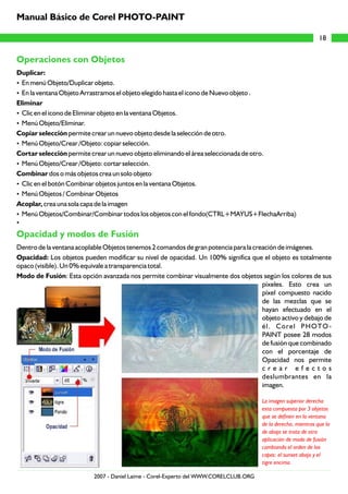 Operaciones con Objetos
Opacidad y modos de Fusión
Duplicar:
?En menú Objeto/Duplicar objeto.
?En la ventana Objeto Arrastramos el objeto elegido hasta el icono de Nuevo objeto .
Eliminar
?Clic en el icono de Eliminar objeto en la ventana Objetos.
?Menú Objeto/Eliminar.
Copiar selección permite crear un nuevo objeto desde la selección de otro.
?Menú Objeto/Crear /Objeto: copiar selección.
Cortar selección permite crear un nuevo objeto eliminando el área seleccionada de otro.
?Menú Objeto/Crear /Objeto: cortar selección.
Combinar dos o más objetos crea un solo objeto
?Clic en el botón Combinar objetos juntos en la ventana Objetos.
?Menú Objetos / Combinar Objetos
Acoplar, crea una sola capa de la imagen
?Menú Objetos/Combinar/Combinar todos los objetos con el fondo(CTRL+MAYUS+FlechaArriba)
?
Dentro de la ventana acoplable Objetos tenemos 2 comandos de gran potencia para la creación de imágenes.
Opacidad: Los objetos pueden modificar su nivel de opacidad. Un 100% significa que el objeto es totalmente
opaco (visible). Un 0% equivale a transparencia total.
Modo de Fusión: Esta opción avanzada nos permite combinar visualmente dos objetos según los colores de sus
píxeles. Esto crea un
píxel compuesto nacido
de las mezclas que se
hayan efectuado en el
objeto activo y debajo de
él. Corel PHOTO-
PAINT posee 28 modos
de fusión que combinado
con el porcentaje de
Opacidad nos permite
c r e a r e f e c t o s
deslumbrantes en la
imagen.
La imagen superior derecha
esta compuesta por 3 objetos
que se definen en la ventana
de la derecha, mientras que la
de abajo se trata de otra
aplicación de modo de fusión
cambiando el orden de las
capas: el sunset abajo y el
tigre encima.
18
Manual Básico de Corel PHOTO-PAINT
2007 - Daniel Laime - Corel-Experto del WWW.CORELCLUB.ORG
 