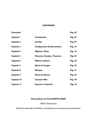 CONTENIDO
Contenido Pag 02
Capítulo 1 Introducción Pag. 03
Capítulo 2 Interfaz Pag. 07
Capítulo 3 Configuración de Documentos Pag. 12
Capítulo 4 Objetos y Texto Pág. 16
Capítulo 5 Máscaras, Canales y Trayectos Pág. 23
Capítulo 6 Relleno y pintura Pág. 30
Capítulo 7 Ajuste de Imagen Pág. 36
Capítulo 8 Retoque Pág. 41
Capítulo 9 Filtros de Efectos Pág. 45
Capítulo 10 Creación Web Pág. 49
Capítulo 11 Exportar e Importar Pág. 54
Manual Básico de Corel PHOTO-PAINT
2007© Daniel Laime
Derechos reservados. Prohibida su reproducción sin autorización previa del autor.
 