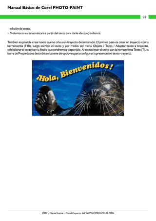 edición de texto.
?Podemos crear una máscara a partir del texto para darle efectos y rellenos.
También es posible crear texto que se ciña a un trayecto determinado. El primer paso es crear un trayecto con la
herramienta (F10), luego escribir el texto y por medio del menú Objeto / Texto / Adaptar texto a trayecto,
seleccionar el texto con la flecha que tendremos disponible. Al seleccionar el texto con la herramienta Texto (T), la
barra de Propiedades describirá una serie de opciones para configurar la presentación texto-trayecto.
22
Manual Básico de Corel PHOTO-PAINT
2007 - Daniel Laime - Corel-Experto del WWW.CORELCLUB.ORG
 
