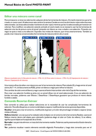 Editar una máscara como canal
Comando Recortar-Extraer
Para enmascarar un área nos valemos de cualquiera de las herramientas de máscara. Al crearla notaremos que se ha
creado un nuevo canal. Al seleccionar este canal en la ventana Canales se ve el recubrimiento rojizo sobre las areas
seleccionadas. Las áreas seleccionadas mantienen el color rojizo mientras que las no seleccionadas permanecen sin
colorear. Para modificar una selección estando activado el canal creado no es necesario usar las herramientas de
selección sino las de pintura como el pincel: pintando con blanco se crea o añade a una selección. Pintando con
negro se quita o resta a una selección. Equivale a los modos de máscara, que vimos anterioremente. También se
puede crear máscaras convencionales (herramientas de máscara) dentro de un canal.
Una manera eficaz de editar una máscara es usar la herramienta de máscara Mano alzada (K) y luego entrar al canal
activo (ALT+4, si el documento es RGB), pintar con blanco o negro para refinar la máscara.
Para cambiar de color entre el blanco y negro usamos el botón Intercambiar color de la Caja de Herramientas.
Para crear una selección fundida se pinta con un pincel difuso con el canal seleccionado. Si es una selección de
bordes normales, podemos usar Efectos / Desenfocar / Desenfoque gaussiano que produce el mismo efecto
fundido o calado.
Este comando se utiliza para realizar selecciones sin la necesidad de usar las complicadas herramientas de
selección. Para ello dibujamos un contorno del objeto a separar modificando las varias opciones disponibles.
Resaltar: sirve para crear el contorno, modificando el grosor y el color del pincel según el objeto a separar (áreas
nítidas o difusas).
Relleno interior: una vez que se ha rodeado todo el objeto con el contorno de la herramienta Resaltar, usamos el
Relleno interior dentro del objeto para colorearlo (podemos elegir el color en Color de relleno). Si se rellena,
significa que el objeto se ha separado de su fondo.
Borrador: nos permite eliminar un trazo de la herramienta resaltar. Podemos usarla presionando el botón derecho
del ratón.
Ver: podemos visualizar nuestro elemento extraído eligiendo Previsualizar y luego éste comando para ver el
Máscara visualizada como (1) Recuadro de máscara - CTRL+H, (2) Pintar sobre la máscara - CTRL+K y (3) Superposición de máscara -
Máscara / Superposición de máscaras.
26
Manual Básico de Corel PHOTO-PAINT
2007 - Daniel Laime - Corel-Experto del WWW.CORELCLUB.ORG
 