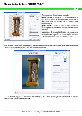 elemento antes y después de ser separado.
Añadir detalle: se utiliza para incluir zonas que no se
han tomado según la previsualización, igual que el
resaltador usa un pincel de la medida que
especifiquemos.
Quitar detalle : realiza la tarea inversa, eliminando
aquellas partes que se hayan incluído pero se deseen
descartar.
Las opciones de previsualiación para esta herramienta
son amplias , permitiendo ver o no el resalte, la imagen
original, el color del fondo entre otras opciones.
Este comando funciona bien con elementos que estén medianamente bien contrastados con el resto de la imagen.
Caso contrario debemos optar por otra herramienta de selección.
O en su defecto, ir puliendo la máscara con Añadir o Quitar detalle, para luego una vez concluída la máscara
refinarla con la herramienta Borrador (X).
27
Manual Básico de Corel PHOTO-PAINT
2007 - Daniel Laime - Corel-Experto del WWW.CORELCLUB.ORG
 