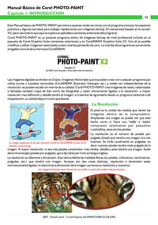 Este Manual básico de PHOTO-PAINT permitirá a quienes recién se inician con el programa conocer los aspectos
prácticos y algunos secretos para trabajar rápidamente con imágenes bitmap. El manual está basado en la versión
X3, pero casi todo lo que aquí se explica es aplicable a versiones anteriores del programa
Corel PHOTO-PAINT es un potente programa editor de imágenes bitmap de nivel profesional incluído en el
paquete de Corel Graphics Suite (versiones anteriores) y en CorelDRAW Graphics Suite X3. Con él es posible
modificar y editar imágenes rasterizadas o bien crearlas partiendo de cero. La interfaz del programa es sumamente
amigable como la de su hermano CorelDRAW.
Las imágenes digitales se dividen en 2 tipos. Imágenes Vectoriales que se pueden crear con cualquier programa que
utilice curvas o trazados vectoriales (CorelDRAW, Illustrator, Inkscape, etc.) y suelen ser independientes de la
resolución: se pueden escalar sin merma de su calidad. Corel PHOTO-PAINT crea imágenes de raster, rasterizadas
o llamadas también mapa de bits como las fotografías y están intimamente ligadas a la resolución: a mayor
resolución mas definición y detalle tendrá la imagen; si tratamos de agrandarla desde un programa vectorial o de
maquetación, su calidad dejará mucho que desear.
El píxel es la unidad de medida que tienen las
imágenes dentro de la computadora.
Ampliando una imagen se puede ver que está
hecha como si fuera una 'rejilla' o 'tejido'
compuesta totalmente por pequeños
cuadraditos, esos son los píxeles.
La resolución es el número de píxeles por
pulgada (lineal) que tendrá una imagen una vez
impresa. Se mide usualmente en pulgadas, es
decir cuántos píxeles tendrá cada pulgada de la
imagen. A mayor resolución -o sea más píxeles contenidos- más nitidez, detalle y peso tendrá una imagen. Suele
denominarse ppp (píxeles por pulgada), ppi o dpi (dots per inch) en lengua inglesa.
La resolución es diferente a dimensión. Esta última define las medidas físicas (en píxeles, milímetros, centímetros,
pulgadas, etc.) que tendrá una imagen. Aunque son dos cosas distintas, resolución y dimensión están
intrínsecamente ligadas: si reducimos la dimensión de la imagen, aumenta su resolución y viceversa.
La Resolución
La imagen izquierda es de tipo vectorial, hecha en CorelDRAW, la otra se ha
editado como bitmap.
Las imágenes bitmap estan hechas de una rejilla o cuadrícula conformada por píxeles.
Capítulo 1: INTRODUCCION
Capítulo 1: INTRODUCCION
03
Manual Básico de Corel PHOTO-PAINT
2007 - Daniel Laime - Corel-Experto del WWW.CORELCLUB.ORG
 