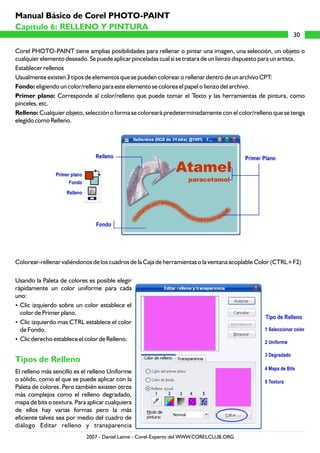Corel PHOTO-PAINT tiene amplias posibilidades para rellenar o pintar una imagen, una selección, un objeto o
cualquier elemento deseado. Se puede aplicar pinceladas cual si se tratara de un lienzo dispuesto para un artista.
Establecer rellenos
Usualmente existen 3 tipos de elementos que se pueden colorear o rellenar dentro de un archivo CPT:
Fondo: eligiendo un color/relleno para este elemento se colorea el papel o lienzo del archivo.
Primer plano: Corresponde al color/relleno que puede tomar el Texto y las herramientas de pintura, como
pinceles, etc.
Relleno: Cualquier objeto, selección o forma se coloreará predeterminadamente con el color/relleno que se tenga
elegido como Relleno.
Colorear-rellenar valiéndonos de los cuadros de la Caja de herramientas o la ventana acoplable Color (CTRL+F2)
Usando la Paleta de colores es posible elegir
rápidamente un color uniforme para cada
uno:
?Clic izquierdo sobre un color establece el
color de Primer plano.
?Clic izquierdo mas CTRL establece el color
de Fondo.
?Clic derecho establece el color de Relleno.
El relleno más sencillo es el relleno Uniforme
o sólido, como el que se puede aplicar con la
Paleta de colores. Pero también existen otros
más complejos como el relleno degradado,
mapa de bits o textura. Para aplicar cualquiera
de ellos hay varias formas pero la más
eficiente talvez sea por medio del cuadro de
diálogo Editar relleno y transparencia
Tipos de Relleno
30
Capítulo 6: RELLENO Y PINTURA
Manual Básico de Corel PHOTO-PAINT
2007 - Daniel Laime - Corel-Experto del WWW.CORELCLUB.ORG
 