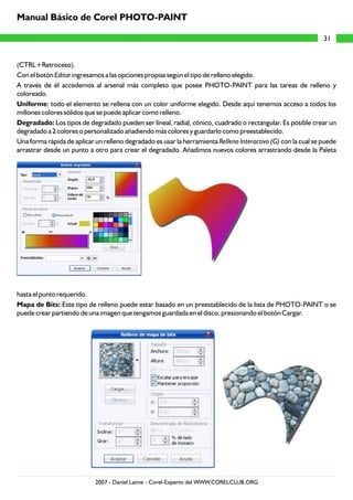 (CTRL+Retroceso).
Con el botón Editar ingresamos a las opciones propias según el tipo de relleno elegido.
A través de él accedemos al arsenal más completo que posee PHOTO-PAINT para las tareas de relleno y
coloreado.
Uniforme: todo el elemento se rellena con un color uniforme elegido. Desde aquí tenemos acceso a todos los
millones colores sólidos que se puede aplicar como relleno.
Degradado: Los tipos de degradado pueden ser lineal, radial, cónico, cuadrado o rectangular. Es posible crear un
degradado a 2 colores o personalizado añadiendo más colores y guardarlo como preestablecido.
Una forma rápida de aplicar un relleno degradado es usar la herramienta Relleno Interactivo (G) con la cual se puede
arrastrar desde un punto a otro para crear el degradado. Añadimos nuevos colores arrastrando desde la Paleta
hasta el punto requerido.
Mapa de Bits: Este tipo de relleno puede estar basado en un preestablecido de la lista de PHOTO-PAINT o se
puede crear partiendo de una imagen que tengamos guardada en el disco, presionando el botón Cargar.
31
Manual Básico de Corel PHOTO-PAINT
2007 - Daniel Laime - Corel-Experto del WWW.CORELCLUB.ORG
 