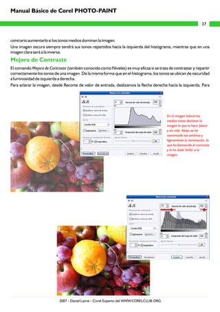 contrario aumentarlo si los tonos medios dominan la imagen.
Una imagen oscura siempre tendrá sus tonos repartidos hacia la izquierda del histograma, mientras que en una
imagen clara será a la inversa.
El comando Mejora de Contraste (también conocido como Niveles) es muy eficaz si se trata de contrastar y repartir
correctamente los tonos de una imagen. De la misma forma que en el histograma, los tonos se ubican de oscuridad
a luminosidad de izquierda a derecha.
Para aclarar la imagen, desde Recorte de valor de entrada, deslizamos la flecha derecha hacia la izquierda. Para
Mejora de Contraste
En la imagen lateral los
medios tonos dominan la
imagen lo que la hace 'plana'
y sin vida. Abajo se ha
aumentado las sombras y
ligeramente la iluminación, lo
que ha favorecido el contraste
y le ha dado 'brillo' a la
imagen.
37
Manual Básico de Corel PHOTO-PAINT
2007 - Daniel Laime - Corel-Experto del WWW.CORELCLUB.ORG
 