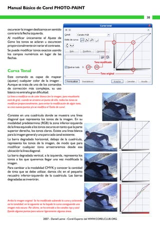 oscurecer la imagen deslizamos en sentido
contrario la flecha izquierda.
Al modificar únicamente el Ajuste de
Gama los tonos se aclaran u oscurecen
proporcionalmente sin variar el contraste.
Se puede modificar tonos exactos usando
los campos numéricos en lugar de las
flechas.
Este comando es capaz de mapear
(ajustar) cualquier color de la imagen .
Aunque se trata de uno de los comandos
de corrección más complejos, su uso
básico no entraña gran dificultad.
Consiste en una cuadrícula donde se muestra una línea
diagonal que representa los tonos de la imagen. En su
modalidad predetermina (RGB) la zona inferior-izquierda
de la línea equivale a los tonos oscuros en tanto que la parte
superior derecha, los tonos claros. Existe una línea blanca
para la imagen general y una para cada canal existente.
La barra degradada horizontal, debajo de la cuadrícula,
representa los tonos de la imagen, de modo que para
modificar cualquier tono arrastraremos desde esa
ubicación la línea diagonal.
La barra degradada vertical, a la izquierda, representa los
tonos a los que queremos llegar una vez modificada la
imagen.
Para cambiar a la modalidad CMYK y conocer la cantidad
de tinta que se debe utilizar, damos clic en el pequeño
recuadro inferior-izquierdo de la cuadrícula. Las barras
degradadas se invertirán.
Curva Tonal
La línea a modificar es de color blanco (en la imagen, para visualizarla
está de gris), cuando se arrastra un punto de ella, todos los tonos se
modifican proporcionalmente; para evitar la modificación de algún tono,
se crea nuevos puntos y/o se modifica el 'Estilo de curva'.
Arriba la imagen original. Se ha modificado subiendo la curva y aclarando
así la tonalidad; en la siguiente se ha bajado la curva consiguiendo una
imagen más oscura. Por último, se ha entrado a los canales rojo y azul
fijando algunos puntos para saturar ligeramente algunas áreas.
38
Manual Básico de Corel PHOTO-PAINT
2007 - Daniel Laime - Corel-Experto del WWW.CORELCLUB.ORG
 