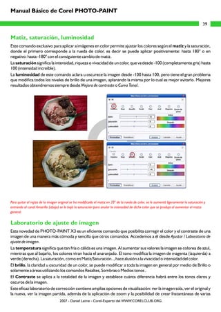 Matiz, saturación, luminosidad
Laboratorio de ajuste de imagen
Este comando exclusivo para aplicar a imágenes en color permite ajustar los colores según el matiz y la saturación,
donde el primero corresponde a la rueda de color, es decir se puede aplicar positivamente: hasta 180° o en
negativo: hasta -180° con el consiguiente cambio de matiz.
La saturación significa la intensidad, riqueza o vivacidad de un color, que va desde -100 (completamente gris) hasta
100 (intensidad increíble).
La luminosidad de este comando aclara u oscurece la imagen desde -100 hasta 100, pero tiene el gran problema
que modifica todos los niveles de brillo de una imagen, aplanando la misma por lo cual es mejor evitarlo. Mejores
resultados obtendremos siempre desde Mejora de contraste o Curva Tonal.
Esta novedad de PHOTO-PAINT X3 es un eficiente comando que posibilita corregir el color y el contraste de una
imagen de una manera más cómoda y sencilla que otros comandos. Accedemos a él desde Ajustar / Laboratorio de
ajuste de imagen.
La temperatura significa que tan fría o cálida es una imagen. Al aumentar sus valores la imagen se colorea de azul,
mientras que al bajarlo, los colores viran hacia el anaranjado. El tono modifica la imagen de magenta (izquierda) a
verde (derecha). La saturación, como en Matiz/Saturación.., hace alusión a la vivacidad o intensidad del color.
El brillo, la claridad u oscuridad de un color, se puede modificar a toda la imagen en general por medio de Brillo o
solamente a áreas utilizando los comandos Resaltes, Sombras o Medios tonos .
El Contraste se aplica a la totalidad de la imagen y establece cuánta diferencia habrá entre los tonos claros y
oscuros de la imagen.
Este eficaz laboratorio de corrección contiene amplias opciones de visualización: ver la imagen sola, ver el original y
la nueva, ver la imagen partida, además de la aplicación de zoom y la posibilidad de crear Instantáneas de varias
Para quitar el rojizo de la imagen original se ha modificado el matiz en 33° de la rueda de color, se le aumentó ligeramente la saturación y
entrando al canal Amarillo (abajo) se le bajó la saturación para anular la intensidad de dicho color que se produjo al aumentar el matiz
general.
39
Manual Básico de Corel PHOTO-PAINT
2007 - Daniel Laime - Corel-Experto del WWW.CORELCLUB.ORG
 