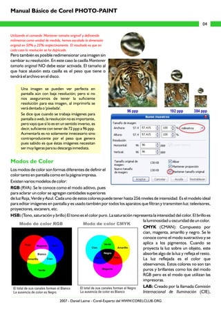 Utilizando el comando 'Mantener tamaño original' y definiendo
milímetros como unidad de medida, hemos escalado la dimensión
original en 50% y 25% respectivamente. El resultado es que en
cada caso la resolución se ha duplicado.
Pero también es posible redimensionar una imagen sin
cambiar su resolución. En este caso la casilla Mantener
tamaño original NO debe estar activada. El tamaño al
que hace alusión esta casilla es el peso que tiene o
tendrá el archivo en el disco.
Una imagen se pueden ver perfecta en
pantalla aún con baja resolución; pero si no
nos aseguramos de tener la suficiente
resolución para esa imagen, al imprimirla se
verá dentada o 'píxelada'.
Se dice que cuando se trabaja imágenes para
pantalla o web, la resolución no es importante,
pero vaya que sí lo es en un sentido inverso, es
decir, suficiente con tener de 72 ppp a 96 ppp.
Aumentarla es no solamente innecesario sino
contraproducente por el peso que genera
pues sabido es que éstas imágenes necesitan
ser muy ligeras para su descarga inmediata.
Los modos de color son formas diferentes de definir el
color tanto en pantalla como en la página impresa.
Existen varios modelos de color:
RGB (RVA): Se le conoce como el modo aditivo, pues
para aclarar un color se agregan cantidades superiores
de luz Roja, Verde y Azul. Cada uno de estos colores puede tener hasta 256 niveles de intensidad. Es el modelo ideal
para editar imágenes en pantalla y es usado también por todos los aparatos que filtran y transmiten luz: televisores,
proyectores, escaners, etc.
HSB: (Tono, saturación y brillo) El tono es el color puro. La saturación representa la intensidad del color. El brillo es
la luminosidad u oscuridad de un color.
CMYK (CMAN): Compuesto por
cian, magenta, amarillo y negro. Se le
conoce como el modo sustractivo y se
aplica a los pigmentos. Cuando se
proyecta la luz sobre un objeto, este
absorbe algo de la luz y refleja el resto.
La luz reflejada es el color que
observamos. Estos colores no son tan
puros y brillantes como los del modo
RGB pero es el modo que utilizan las
impresoras.
LAB: Creado por la llamada Comisión
Internacional de Iluminación (CIE),
Modos de Color
04
Manual Básico de Corel PHOTO-PAINT
2007 - Daniel Laime - Corel-Experto del WWW.CORELCLUB.ORG
 