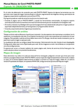 En el rubro de elaboración de contendio para web PHOTO-PAINT dispone de algunas herramientas que nos
permiten crear mapas de imagen, botones de giro o rollovers, segmentación de imágenes o slicing, optimización de
imágenes y exportación o publicación como archivo HTML.
El programa puede ser usado de varias formas de cara a la creación web:
?Creando la página real en PHOTO-PAINT y usando las herramientas mencionadas, el programa exporta
automáticamente todo el contenido en formato html directamente para ser visualizado en el navegador web.
?Armando un boceto muy fidedigno de lo que sería la página html real, desde donde cada parte o imagen puede ser
exportada independientemente y armarse gracias a un programa editor de html.
?Creando y exportando solo las imágenes que necesitemos.
Trabajar archivos web es diferente a hacerlo para impresión. Los dos aspectos más importantes a considerar son la
resolución y la visualización del color. En el capítulo introductorio vimos cuán importante es la resolución al crear
imágenes. Para pantalla o web los archivos deben tener entre 72 a 96 ppp, más de eso resulta innecesario y por su
peso hace nuestra imagen no apta para web.
La visualización del color se configura desde Herramientas / Administración de color, donde el menú desplegable
Configuración debe estar como Optimizado para web. Así las imágenes se verán más brillantes en comparación
con otras configuraciones.
Si optamos por armar un boceto realístico de nuestra página web, hemos de servirnos de las líneas guía o las
cuadrículas para colocar con precisión los elementos.
Estos elementos muy útiles en la web son áreas de forma rectangular, poligonal o circular que sirven para crear
enlaces a una página determinada. PHOTO-PAINT crea los mapas de imágenes basándose en la forma de un objeto
(o capa). En la ventana Objetos seleccionamos el objeto a convertir en mapa de imagen, doble clic y se abre la
ventana Propiedades de Objeto, en la pestaña WWW URL configuramos las opciones del Mapa de imagen.
Configuración de archivo
Mapas de imagen
49
Capítulo 10: CREACIÓN WEB
Manual Básico de Corel PHOTO-PAINT
2007 - Daniel Laime - Corel-Experto del WWW.CORELCLUB.ORG
 