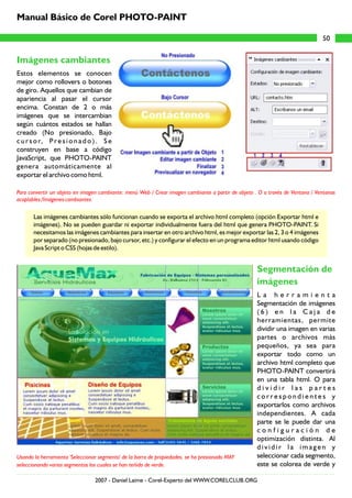 Imágenes cambiantes
Segmentación de
imágenes
Estos elementos se conocen
mejor como rollovers o botones
de giro. Aquellos que cambian de
apariencia al pasar el cursor
encima. Constan de 2 o más
imágenes que se intercambian
según cuántos estados se hallan
creado (No presionado, Bajo
c u r s o r, Pr e s i o n a d o ) . S e
construyen en base a código
JavaScript, que PHOTO-PAINT
genera automáticamente al
exportar el archivo como html.
Las imágenes cambiantes sólo funcionan cuando se exporta el archivo html completo (opción Exportar html e
imágenes). No se pueden guardar ni exportar individualmente fuera del html que genera PHOTO-PAINT. Si
necesitamos las imágenes cambiantes para insertar en otro archivo html, es mejor exportar las 2, 3 o 4 imágenes
por separado (no presionado, bajo cursor, etc.) y configurar el efecto en un programa editor html usando código
Java Script o CSS (hojas de estilo).
L a h e r r a m i e n t a
Segmentación de imágenes
( 6 ) e n l a C a j a d e
herramientas, permite
dividir una imagen en varias
partes o archivos más
pequeños, ya sea para
exportar todo como un
archivo html completo que
PHOTO-PAINT convertirá
en una tabla html. O para
d i v i d i r l a s p a r t e s
c o r r e s p o n d i e n t e s y
exportarlos como archivos
independientes. A cada
parte se le puede dar una
c o n f i g u r a c i ó n d e
optimización distinta. Al
d i v i d i r l a i m a g e n y
seleccionar cada segmento,
este se colorea de verde y
Para convertir un objeto en imagen cambiante: menú Web / Crear imagen cambiante a partir de objeto . O a través de Ventana / Ventanas
acoplables /Imágenes cambiantes.
Usando la herramienta 'Seleccionar segmento' de la barra de propiedades, se ha presionado MAY
seleccionando varios segmentos los cuales se han teñido de verde.
50
Manual Básico de Corel PHOTO-PAINT
2007 - Daniel Laime - Corel-Experto del WWW.CORELCLUB.ORG
 