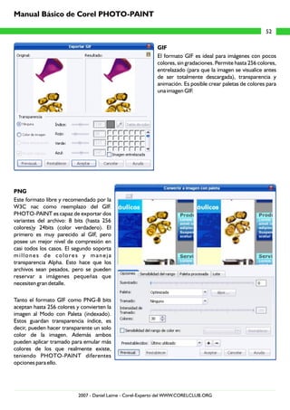 GIF
El formato GIF es ideal para imágenes con pocos
colores, sin gradaciones. Permite hasta 256 colores,
entrelazado (para que la imagen se visualice antes
de ser totalmente descargada), transparencia y
animación. Es posible crear paletas de colores para
una imagen GIF.
PNG
Este formato libre y recomendado por la
W3C nac como reemplazo del GIF.
PHOTO-PAINT es capaz de exportar dos
variantes del archivo: 8 bits (hasta 256
colores)y 24bits (color verdadero). El
primero es muy parecido al GIF, pero
posee un mejor nivel de compresión en
casi todos los casos. El segundo soporta
millones de colores y maneja
transparencia Alpha. Esto hace que los
archivos sean pesados, pero se pueden
reservar a imágenes pequeñas que
necesiten gran detalle.
Tanto el formato GIF como PNG-8 bits
aceptan hasta 256 colores y convierten la
imagen al Modo con Paleta (indexado).
Estos guardan transparencia índice, es
decir, pueden hacer transparente un solo
color de la imagen. Además ambos
pueden aplicar tramado para emular más
colores de los que realmente existe,
teniendo PHOTO-PAINT diferentes
opciones para ello.
52
Manual Básico de Corel PHOTO-PAINT
2007 - Daniel Laime - Corel-Experto del WWW.CORELCLUB.ORG
 