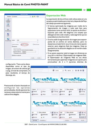 Exportación Web
La exportación de los archivos web coloca estos en una
carpeta ya optimizados para internet y depende del flujo
de trabajo que estemos siguiendo:
?Si hemos optimizado las imágenes por medio de la
Segmentación de imagen y todo está listo para
exportarse como archivo html, la opción es Archivo /
Exportar para web. Ahí elegimos una carpeta que
albergará el sitio web creado y cada segmento que se
ensamblará en el archivo html.
?Si se ha usado la segmentación de imagen para separar
partes de un archivo en varios distintos, pero no
deseamos armado html, recurrimos a la misma opción
anterior, pero elegimos Solo las imágenes. Estas se
guardarán en la ubicación elegida con el nombre dado
al segmentarlas.
?Si se quiere exportar toda la imagen sin divisiones es
muy útil ir a Archivo / Optimizador de imágenes Web.
El Optimizador de imágenes Web es una eficaz
herramienta para optimizar imágenes con opción para
previsualizar de 2 a 4 opciones distintas de
configuración. Tiene varios datos
disponibles como el tipo de
imagen, el numero de colores (gif
o png), el nivel de compresión, el
peso resultante, el tiempo de
descarga, etc.
Presionando el botón Avanzado se
c o n f i g u r a n l a s o p c i o n e s
personalizadas, donde aparecen las
ventanas vistas anteriormente para
cada archivo elegido.
53
Manual Básico de Corel PHOTO-PAINT
2007 - Daniel Laime - Corel-Experto del WWW.CORELCLUB.ORG
 