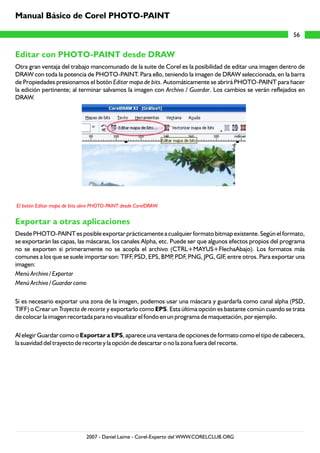 Editar con PHOTO-PAINT desde DRAW
Exportar a otras aplicaciones
Otra gran ventaja del trabajo mancomunado de la suite de Corel es la posibilidad de editar una imagen dentro de
DRAW con toda la potencia de PHOTO-PAINT. Para ello, teniendo la imagen de DRAW seleccionada, en la barra
de Propiedades presionamos el botón Editar mapa de bits. Automáticamente se abrirá PHOTO-PAINT para hacer
la edición pertinente; al terminar salvamos la imagen con Archivo / Guardar. Los cambios se verán reflejados en
DRAW.
Desde PHOTO-PAINT es posible exportar prácticamente a cualquier formato bitmap existente. Según el formato,
se exportarán las capas, las máscaras, los canales Alpha, etc. Puede ser que algunos efectos propios del programa
no se exporten si primeramente no se acopla el archivo (CTRL+MAYUS+FlechaAbajo). Los formatos más
comunes a los que se suele importar son: TIFF, PSD, EPS, BMP, PDF, PNG, JPG, GIF, entre otros. Para exportar una
imagen:
Menú Archivo / Exportar
Menú Archivo / Guardar como
Si es necesario exportar una zona de la imagen, podemos usar una máscara y guardarla como canal alpha (PSD,
TIFF) o Crear un Trayecto de recorte y exportarlo como EPS. Esta última opción es bastante común cuando se trata
de colocar la imagen recortada para no visualizar el fondo en un programa de maquetación, por ejemplo.
Al elegir Guardar como o Exportar a EPS, aparece una ventana de opciones de formato como el tipo de cabecera,
la suavidad del trayecto de recorte y la opción de descartar o no la zona fuera del recorte.
El botón Editar mapa de bits abre PHOTO-PAINT desde CorelDRAW.
56
Manual Básico de Corel PHOTO-PAINT
2007 - Daniel Laime - Corel-Experto del WWW.CORELCLUB.ORG
 