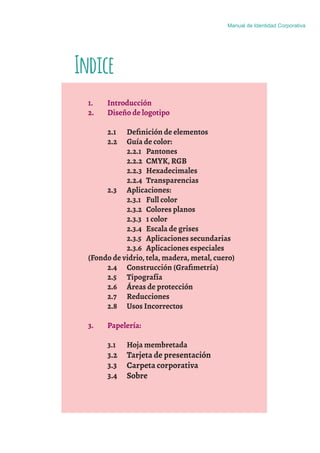 Indice
Manual de Identidad Corporativa
1. Introducción
2. Diseño de logotipo
2.1 Deﬁnición de elementos
2.2 Guía de color:
2.2.1 Pantones
2.2.2 CMYK, RGB
2.2.3 Hexadecimales
2.2.4 Transparencias
2.3 Aplicaciones:
2.3.1 Full color
2.3.2 Colores planos
2.3.3 1 color
2.3.4 Escala de grises
2.3.5 Aplicaciones secundarias
2.3.6 Aplicaciones especiales
(Fondo de vidrio, tela, madera, metal, cuero)
2.4 Construcción (Graﬁmetría)
2.5 Tipografía
2.6 Áreas de protección
2.7 Reducciones
2.8 Usos Incorrectos
3. Papelería:
3.1 Hoja membretada
3.2 Tarjeta de presentación
3.3 Carpeta corporativa
3.4 Sobre
 