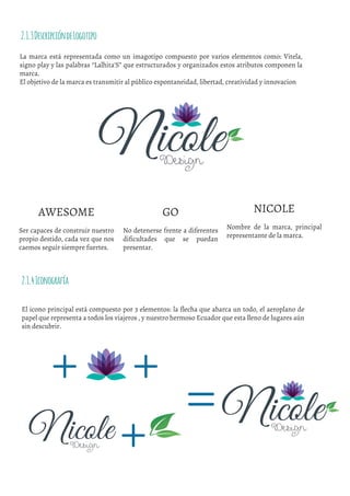 La marca está representada como un imagotipo compuesto por varios elementos como: Vitela,
signo play y las palabras “Lalhita’S” que estructurados y organizados estos atributos componen la
marca.
El objetivo de la marca es transmitir al público espontaneidad, libertad, creatividad y innovacion
2.1.3DescripcióndeLogotipo
GO
No detenerse frente a diferentes
diﬁcultades que se puedan
presentar.
NICOLE
Nombre de la marca, principal
representante de la marca.
AWESOME
Ser capaces de construir nuestro
propio destido, cada vez que nos
caemos seguir siempre fuertes.
El icono principal está compuesto por 3 elementos: la �lecha que abarca un todo, el aeroplano de
papel que representa a todos los viajeros , y nuestro hermoso Ecuador que esta lleno de lugares aún
sin descubrir.
2.1.4Iconografía
 
