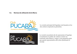 1.6. Normas de utilización de la Marca
La versión principal del logotipo esta basada en los
dos colores corporativos presentes.
La versión secundaria de de representar el logotipo
es mediante el cambio de colores es decir un
contraste entre blanco y negro y una pequeña parte
que quede representativa del color dominante el
naranja
 