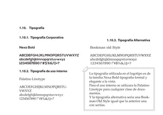 1.10.3. Tipografía Alternativa
1.10. Tipografía
1.10.1. Tipografía Corporativa
1.10.2. Tipografía de uso interno
Nexa Bold
ABCDEFGHIJKLMNOPQRSTUVWXYZ
abcdefghijklmnopqrstuvwxyz
1234567890 !”#$%&/()=?
Bookman old Style
ABCDEFGHIJKLMNOPQRSTUVWXYZ
abcdefghijklmnopqrstuvwxyz
1234567890 !”#$%&/()=?
Palatino Linotype
ABCDEFGHIJKLMNOPQRSTU-
VWXYZ
abcdefghijklmnopqrstuvwxyz
1234567890 !”#$%&/()=?
La tipografía utilizada en el logotipo es de
la familia Nexa Bold tipograﬁa formal y
elegante a la vista.
Para el uso interno se utilizara la Palatino
Linotype para cualquier clase de docu-
mentos.
Y la tipografía alternativa seria una Book-
man Old Style igual que la anterior una
con serifas.
 