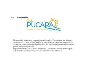 1.1. Introducción
El manual de indentidad corporativa del complejo Pucara tiene por objetivo
dar a conocer la marca de dicho Club y las pautas para seguir al momento de
la creación ya sea de material publicitario o el uso de tipograﬁas dependiendo
para el uso que se deba dar.
El posicionamiento de la nueva imagen del Club Pucara debera darse depen-
diendo de los lineamientos dados en este manual de identidad.
 
