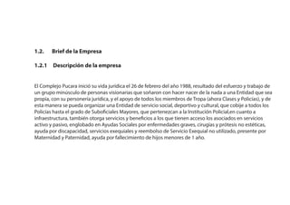 1.2. Brief de la Empresa
1.2.1 Descripción de la empresa
El Complejo Pucara inició su vida jurídica el 26 de febrero del año 1988, resultado del esfuerzo y trabajo de
un grupo minúsculo de personas visionarias que soñaron con hacer nacer de la nada a una Entidad que sea
propia, con su personería jurídica, y el apoyo de todos los miembros de Tropa (ahora Clases y Policías), y de
esta manera se pueda organizar una Entidad de servicio social, deportivo y cultural, que cobije a todos los
Policías hasta el grado de Suboficiales Mayores, que pertenezcan a la Institución Policial,en cuanto a
infraestructura, también otorga servicios y beneficios a los que tienen acceso los asociados en servicios
activo y pasivo, englobado en Ayudas Sociales por enfermedades graves, cirugías y prótesis no estéticas,
ayuda por discapacidad, servicios exequiales y reembolso de Servicio Exequial no utilizado, presente por
Maternidad y Paternidad, ayuda por fallecimiento de hijos menores de 1 año.
 