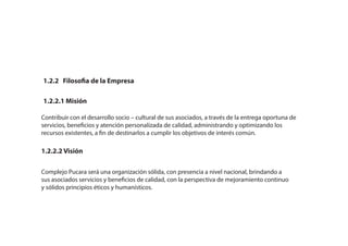 1.2.2 Filosofia de la Empresa
1.2.2.1 Misión
1.2.2.2 Visión
Contribuir con el desarrollo socio – cultural de sus asociados, a través de la entrega oportuna de
servicios, beneficios y atención personalizada de calidad, administrando y optimizando los
recursos existentes, a fin de destinarlos a cumplir los objetivos de interés común.
Complejo Pucara será una organización sólida, con presencia a nivel nacional, brindando a
sus asociados servicios y beneficios de calidad, con la perspectiva de mejoramiento continuo
y sólidos principios éticos y humanísticos.
 