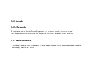 1.2.3 Mercado
1.2.3.1 Tendencia
1.2.3.2 Posicionamiento
El complejo tiene de posicionamiento 25 años donde establece principalmente ofrecer un lugar
innovador y servicio de calidad.
El objetivo al que se dirige el complejo pucara es a personas que les gustan la recrea-
ción deportiva estretenimiento al aire libre por lo que busca la calidad en sus servicios.
 