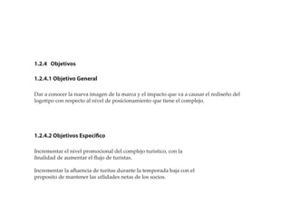 1.2.4 Objetivos
1.2.4.1 Objetivo General
1.2.4.2 Objetivos Especifico
Dar a conocer la nueva imagen de la marca y el impacto que va a causar el rediseño del
logotipo con respecto al nivel de posicionamiento que tiene el complejo.
Incrementar el nivel promocional del complejo turistico, con la
ﬁnalidad de aumentar el ﬂujo de turistas.
Incrementar la aﬂuencia de turitas durante la temporada baja con el
proposito de mantener las utlidades netas de los socios.
 
