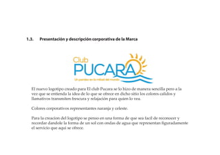 1.3. Presentación y descripción corporativa de la Marca
El nuevo logotipo creado para El club Pucara se lo hizo de manera sencilla pero a la
vez que se entienda la idea de lo que se ofrece en dicho sitio los colores calidos y
llamativos transmiten frescura y relajación para quien lo vea.
Colores corporativos representantes naranja y celeste.
Para la creacion del logotipo se penso en una forma de que sea facil de reconocer y
recordar dandole la forma de un sol con ondas de agua que representan ﬁguradamente
el servicio que aqui se ofrece.
 