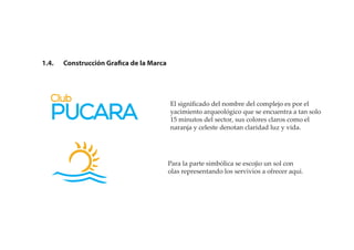 1.4. Construcción Grafica de la Marca
El signiﬁcado del nombre del complejo es por el
yacimiento arqueológico que se encuentra a tan solo
15 minutos del sector, sus colores claros como el
naranja y celeste denotan claridad luz y vida.
Para la parte simbólica se escojio un sol con
olas representando los servivios a ofrecer aqui.
 