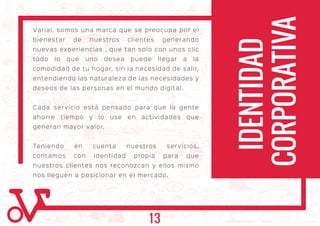 Variai, somos una marca que se preocupa por el
bienestar de nuestros clientes generando
nuevas experiencias , que tan solo con unos clic
todo lo que uno desea puede llegar a la
comodidad de tu hogar, sin la necesidad de salir,
entendiendo las naturaleza de las necesidades y
deseos de las personas en el mundo digital.
Cada servicio está pensado para que la gente
ahorre tiempo y lo use en actividades que
generan mayor valor.
Teniendo en cuenta nuestros servicios,
contamos con identidad propia para que
nuestros clientes nos reconozcan y ellos mismo
nos lleguen a posicionar en el mercado.
IDENTIDAD
CORPORATIVA
13
 