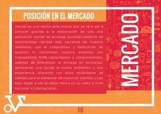 MERCADO
POSICIÓN EN EL MERCADO
Variasi es una marca semi-nueva que se va a dar a
conocer gracias a la elaboración de una una
aplicación donde se encarga automáticamente de
mostrartelas tiendas más cercanas de nuestro
alrededor, con el compromiso y dedicación de
quienes lo conforman nuestra empresa con
trabajadores 100% capacidados y comprometidos,
adémas de diferenciar la entrega en bicicletas,
generando una ayuda al medio ambiemte y una
experiencia diferente con altos estándares de
calidad para el bienestar de nuestros clientes y con
esto llegar a ser la mejor marca en su ramo a nivel
nacional e internacional.
16
 