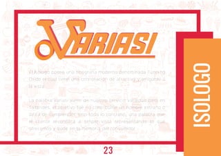 El Isologo posee una tipografía moderna denominada Tunning
Oxide el cual tiene una connotación de atractiva y amigable a
la vista.
La palabra Variasi viene de nuestro servicio variedad pero en
Tailandés, el objetivo fue no contribuirle un nombre extraño o
difícil de comprender, sino todo lo contrario, una palabra que
el cliente reconozca a simple vista representando lo que
ofrecemos y qude en la memoria del consumidor.
ISOLOGO
ARIASIARIASI
23
 