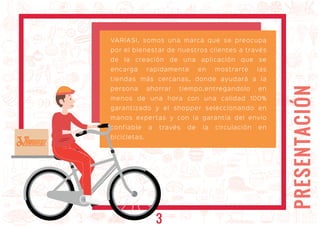 PRESENTACIÓN
VARIASI, somos una marca que se preocupa
por el bienestar de nuestros clientes a través
de la creación de una aplicación que se
encarga rapidamente en mostrarte las
tiendas más cercanas, donde ayudará a la
persona ahorrar tiempo,entregandolo en
menos de una hora con una calidad 100%
garantizado y el shopper seleccionando en
manos expertas y con la garantía del envio
confiable a través de la circulación en
bicicletas.
ARIASIARIASI
3
 