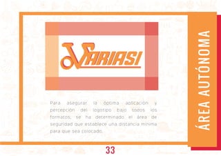 Para asegurar la óptima aplicación y
percepción del logotipo bajo todos los
formatos, se ha determinado el área de
seguridad que establece una distancia mínima
para que sea colocado.
ÁREAAUTÓNOMA
ARIASIARIASI
33
 