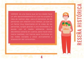 RESEÑAHISTÓRICA
RESEÑA HISTÓRICA
ARIASIARIASI
VARIASI es una marca que se ha creado hace
un año aproximadamente el cual ha surgido la
idea de realizar algo para el bienestar de las
personas con relación a su tiempo, ya que es
un factor muy importante en la vidas de las
personas, surgió gracias a una necesidad y la
ayuda con el medio ambiente donde
decidimos tomarla en cuenta, para hacer esta
marca realidad, con fuerza para funcionar en
las redes sociales y estar activamente a
disposición del consumidor.
4
 