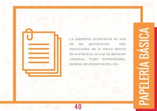 PAPELERÍABÁSICA
La papelería corporativa es una
de las aplicaciones más
importantes de la marca dentro
de la empresa, la cual se aplica en
carpetas, hojas membretadas,
tarjetas de presentación, etc.
40
 