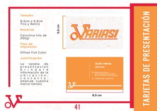 TARJETASDEPRESENTACIÓN
Tamaño
8,5cm x 5,5cm
Tiro y Retiro
Material
Cartulina hilo de
250gr
Tipo de
impresión
Offset Full Color
Justificación
La tarjeta de
p r e s e n t a c í o n
b r i n d a r á
información de la
u b i c a c i ó n ,
c o n t a c t o ,
email,de nuestra
marca Variasi.
Aylin Mena
5,5cm
8,5 cm
Gerente
ARIASIARIASI
Alfonso del Hierro y
Emilio Bustamante Andrade,
Sector Condado / Quito-Ecuador
0999964190 / 022804710
41
 