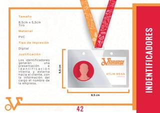 IDENTIFICADORES
Tamaño
8,5cm x 5,5cm
Tiro
Material
PVC
Tipo de impresión
Digital
Justificación
Los identificadores
generán una
presentación e
i d e n t i f i c a c i ó n
interna y externa
hacia el cliente, con
la información del
cargo el nombre de
la empresa.
8,5 cm
5,5cm
INDENTIFICADORES
AYLIN MENA
GERENTE
ARIASIARIASI
42
 