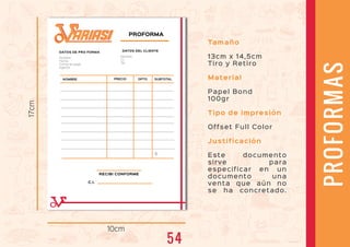 10cm
17cm PROFORMA
NOMBRE PRECIO DPTO
DATOS DE PRO FORMA
RECIBI CONFORME
C.I.
$
Nombre:
Fecha:
Forma de pago:
Agente:
DATOS DEL CLIENTE
Nombre:
C.I.
Tel.
SUBTOTAL
Tamaño
13cm x 14,5cm
Tiro y Retiro
Material
Papel Bond
100gr
Tipo de impresión
Offset Full Color
Justificación
Este documento
sirve para
especificar en un
documento una
venta que aún no
se ha concretado.
PROFORMAS
ARIASIARIASI
54
 
