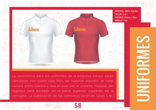 ARIASIARIASIARIASI
UNIFORMES
La vestimenta para los uniformes de la empresa Variasi serán
camisetas con cuello tipo Polo de material algodón, el color
variará entre blanca y roja el cual por el sistema modular del
logotipo será bordado en la parte superior izquierda de la
camiseta. La elaboración de las camisetas serán en tallas S M L
MATERIAL: 100% Algodón
TALL AS: s -m-l
COLORES: Blanca y Roja
MODELO: Polo
58
 