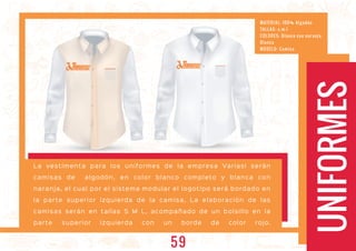 UNIFORMES
La vestimenta para los uniformes de la empresa Variasi serán
camisas de algodón, en color blanco completo y blanca con
naranja, el cual por el sistema modular el logotipo será bordado en
la parte superior izquierda de la camisa, La elaboración de las
camisas serán en tallas S M L, acompañado de un bolsillo en la
parte superior izquierda con un borde de color rojo.
ARIASIARIASI ARIASIARIASI
MATERIAL: 100% Algodón
TALL AS: s -m-l
COLORES: Blanca con naranja,
Blanca
MODELO: Camisa
59
 