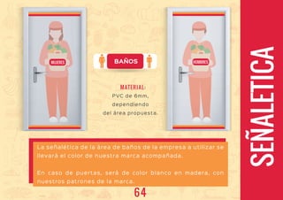 BAÑOS
SEÑALETICA
La señalética de la área de baños de la empresa a utilizar se
llevará el color de nuestra marca acompañada.
En caso de puertas, será de color blanco en madera, con
nuestros patrones de la marca.
MUJERES HOMBRES
PVC de 6mm,
dependiendo
del área propuesta.
MATERIAL:
64
 