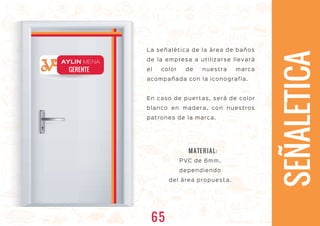 La señalética de la área de baños
de la empresa a utilizarse llevará
el color de nuestra marca
acompañada con la iconografía.
En caso de puertas, será de color
blanco en madera, con nuestros
patrones de la marca.
GERENTE
AYLIN MENA
SEÑALETICA
PVC de 6mm,
dependiendo
del área propuesta.
MATERIAL:
65
 