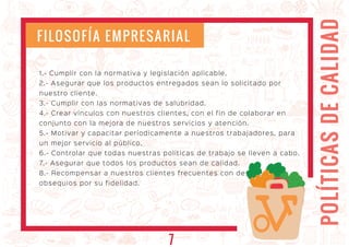 POLÍTICASDECALIDAD
1.- Cumplir con la normativa y legislación aplicable.
2.- Asegurar que los productos entregados sean lo solicitado por
nuestro cliente.
3.- Cumplir con las normativas de salubridad.
4.- Crear vínculos con nuestros clientes, con el fin de colaborar en
conjunto con la mejora de nuestros servicios y atención.
5.- Motivar y capacitar períodicamente a nuestros trabajadores, para
un mejor servicio al público.
6.- Controlar que todas nuestras políticas de trabajo se lleven a cabo.
7.- Asegurar que todos los productos sean de calidad.
8.- Recompensar a nuestros clientes frecuentes con descuentos u
obsequios por su fidelidad.
FILOSOFÍA EMPRESARIAL
7
 