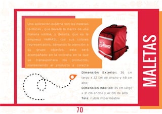MALETAS
Una aplicación externa son las maletas
térmicas , que llevará la marca de una
manera visible, y denota, que es la
empresa VARIASI, con sus colores
representativo, llamando la atención a
su grupo objetivo, este será
acompañado en la bicicleta en la que
se tranasportara los productos,
manteniendo el producto a corecta
temperatura.
Dimensión Exterior: 36 cm
largo x 32 cm de ancho y 48 cm
alto
Dimensión Interior: 35 cm largo
x 31 cm ancho y 47 cm de alto
Tela: nylon impermeable
70
 